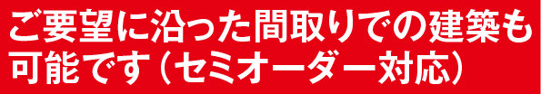 ご要望に沿った間取りでの建築も可能です(セミオーダー対応)