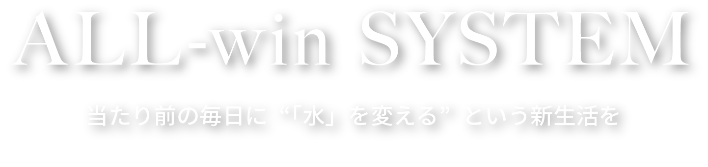 ALL-win SYSTEM 当たり前の毎日に“「水」を変える”という新生活を